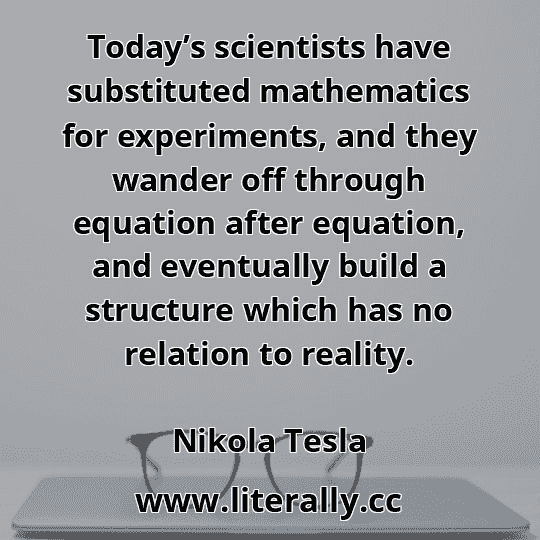 Today’s scientists have substituted mathematics for experiments, and they wander off through equation after equation, and eventually build a structure which has no relation to reality.
Nikola Tesla
