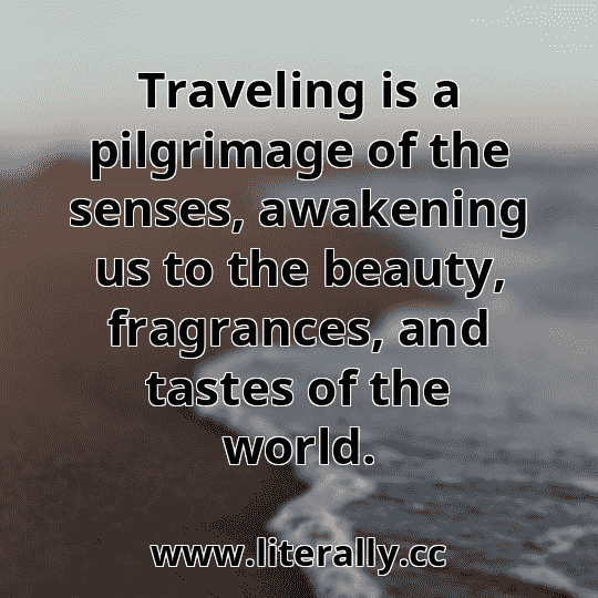 Traveling is a pilgrimage of the senses, awakening us to the beauty, fragrances, and tastes of the world.
