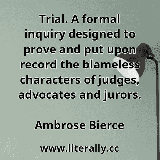 Trial. A formal inquiry designed to prove and put upon record the blameless characters of judges, advocates and jurors.
Ambrose Bierce
