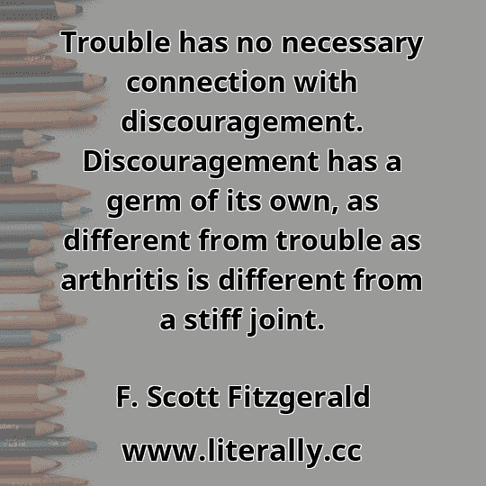 Trouble has no necessary connection with discouragement. Discouragement has a germ of its own, as different from trouble as arthritis is different from a stiff joint.
F. Scott Fitzgerald
