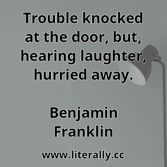 Trouble knocked at the door, but, hearing laughter, hurried away.
Benjamin Franklin
