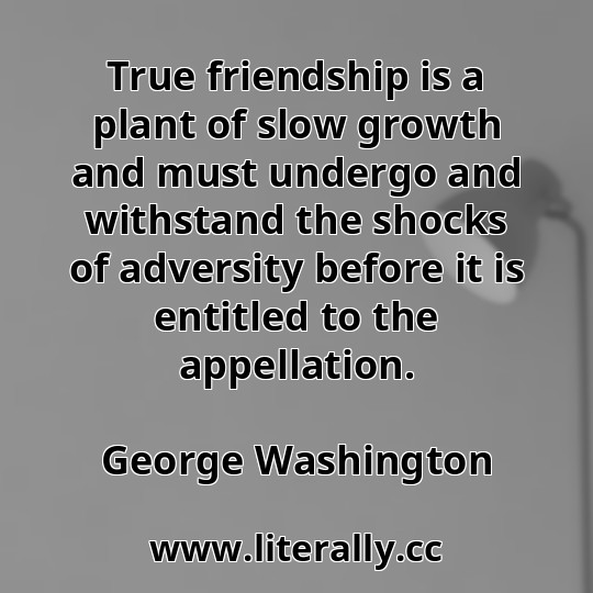 True friendship is a plant of slow growth and must undergo and withstand the shocks of adversity before it is entitled to the appellation.
George Washington
