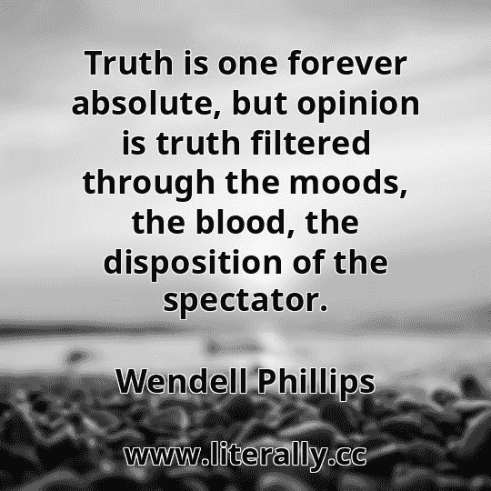 Truth is one forever absolute, but opinion is truth filtered through the moods, the blood, the disposition of the spectator.
Wendell Phillips
