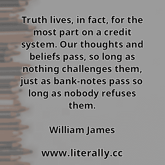 Truth lives, in fact, for the most part on a credit system. Our thoughts and beliefs pass, so long as nothing challenges them, just as bank-notes pass so long as nobody refuses them.
William James
