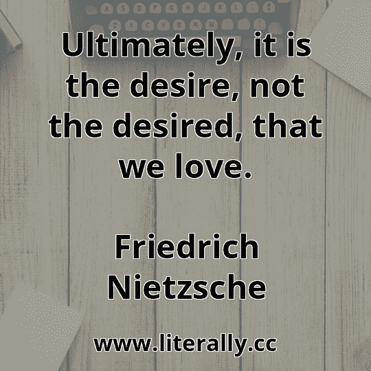 Ultimately, it is the desire, not the desired, that we love.
Friedrich Nietzsche
