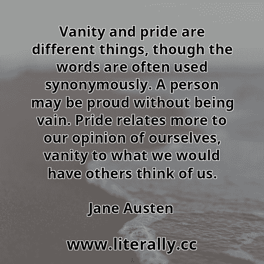 Vanity and pride are different things, though the words are often used synonymously. A person may be proud without being vain. Pride relates more to our opinion of ourselves, vanity to what we would have others think of us.
Jane Austen

