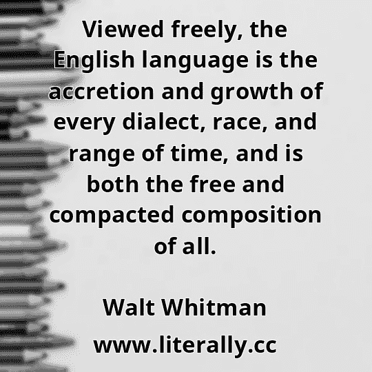Viewed freely, the English language is the accretion and growth of every dialect, race, and range of time, and is both the free and compacted composition of all.
Walt Whitman
