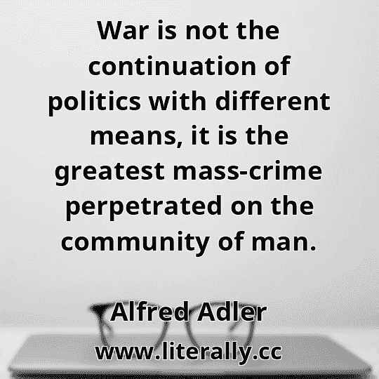 War is not the continuation of politics with different means, it is the greatest mass-crime perpetrated on the community of man.
Alfred Adler
