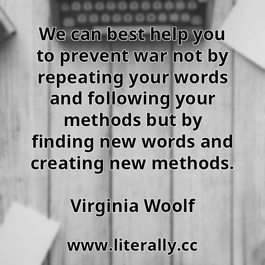 We can best help you to prevent war not by repeating your words and following your methods but by finding new words and creating new methods.
Virginia Woolf
