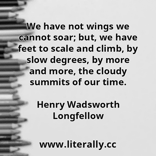 We have not wings we cannot soar; but, we have feet to scale and climb, by slow degrees, by more and more, the cloudy summits of our time.
Henry Wadsworth Longfellow
