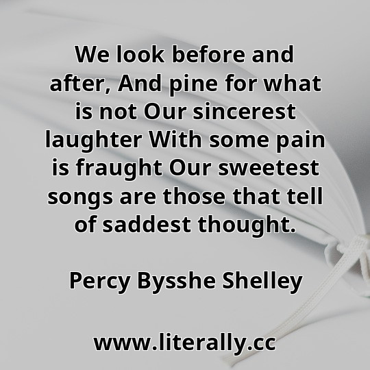 We look before and after, And pine for what is not Our sincerest laughter With some pain is fraught Our sweetest songs are those that tell of saddest thought.
Percy Bysshe Shelley
