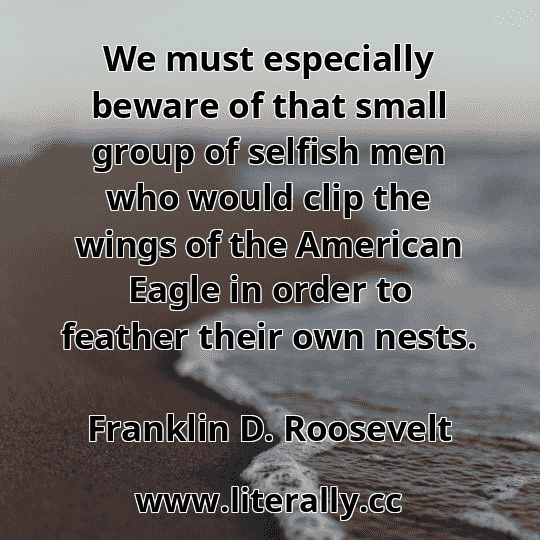 We must especially beware of that small group of selfish men who would clip the wings of the American Eagle in order to feather their own nests.
Franklin D. Roosevelt
