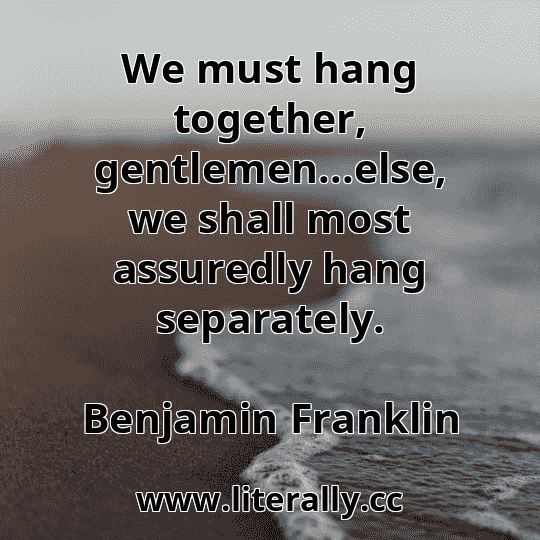 We must hang together, gentlemen...else, we shall most assuredly hang separately.
Benjamin Franklin
