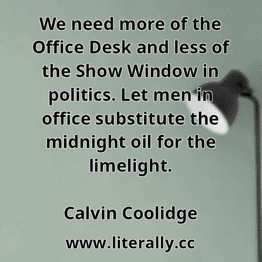 We need more of the Office Desk and less of the Show Window in politics. Let men in office substitute the midnight oil for the limelight.
Calvin Coolidge
