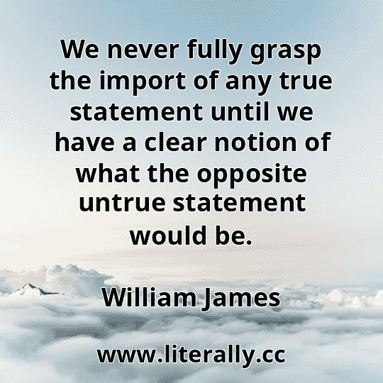 We never fully grasp the import of any true statement until we have a clear notion of what the opposite untrue statement would be.
William James
