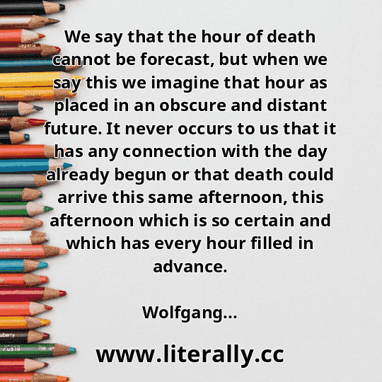 We say that the hour of death cannot be forecast, but when we say this we imagine that hour as placed in an obscure and distant future. It never occurs to us that it has any connection with the day already begun or that death could arrive this same afternoon, this afternoon which is so certain and which has every hour filled in advance.
Wolfgang...