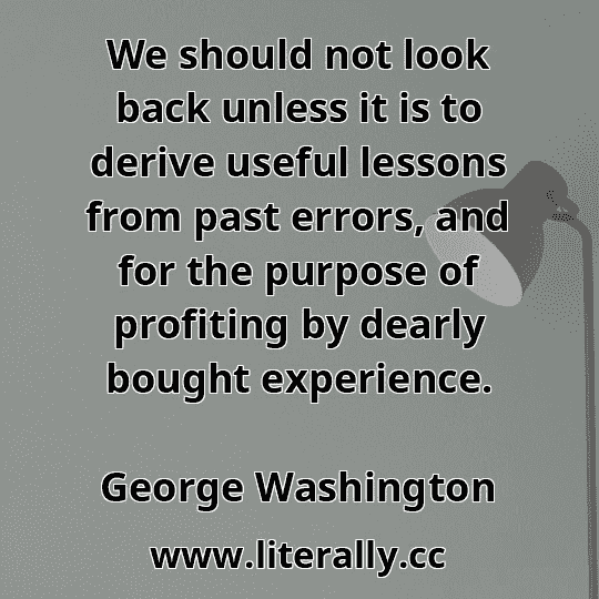 We should not look back unless it is to derive useful lessons from past errors, and for the purpose of profiting by dearly bought experience.
George Washington

