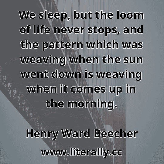 We sleep, but the loom of life never stops, and the pattern which was weaving when the sun went down is weaving when it comes up in the morning.
Henry Ward Beecher
