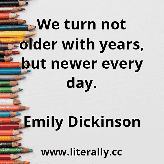 We turn not older with years, but newer every day.
Emily Dickinson
