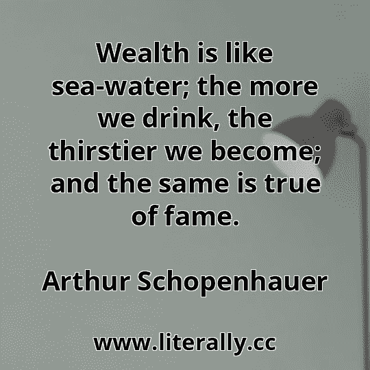 Wealth is like sea-water; the more we drink, the thirstier we become; and the same is true of fame.
Arthur Schopenhauer
