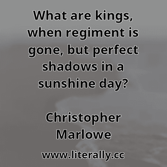 What are kings, when regiment is gone, but perfect shadows in a sunshine day?
Christopher Marlowe
