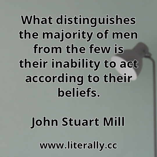 What distinguishes the majority of men from the few is their inability to act according to their beliefs.
John Stuart Mill

