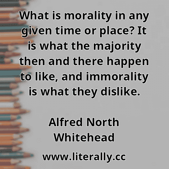 What is morality in any given time or place? It is what the majority then and there happen to like, and immorality is what they dislike.
Alfred North Whitehead
