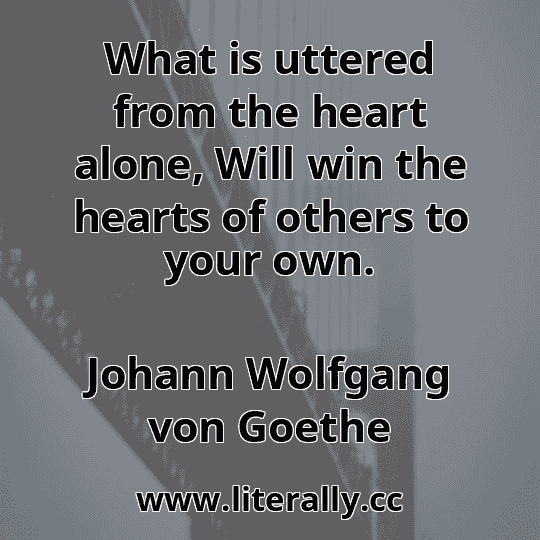 What is uttered from the heart alone, Will win the hearts of others to your own.
Johann Wolfgang von Goethe
