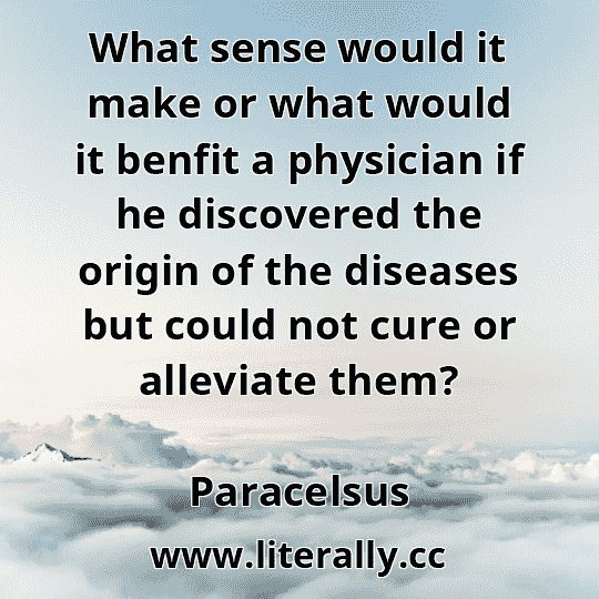 What sense would it make or what would it benfit a physician if he discovered the origin of the diseases but could not cure or alleviate them?
Paracelsus
