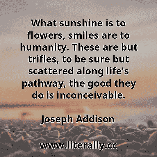 What sunshine is to flowers, smiles are to humanity. These are but trifles, to be sure but scattered along life's pathway, the good they do is inconceivable.
Joseph Addison
