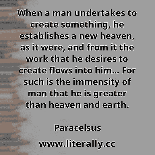 When a man undertakes to create something, he establishes a new heaven, as it were, and from it the work that he desires to create flows into him... For such is the immensity of man that he is greater than heaven and earth.
Paracelsus
