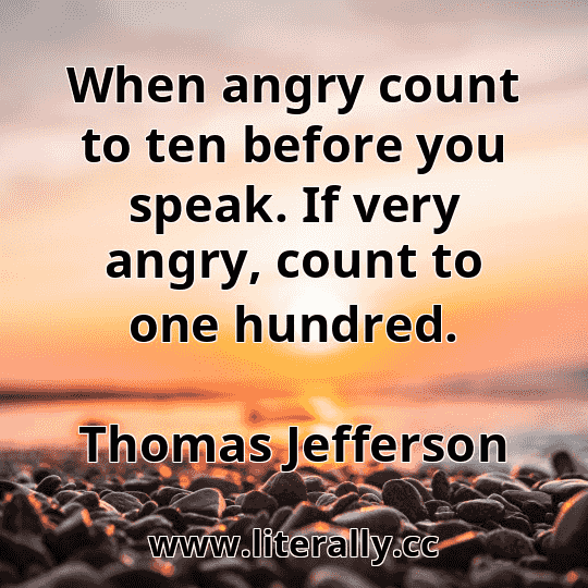 When angry count to ten before you speak. If very angry, count to one hundred.
Thomas Jefferson
