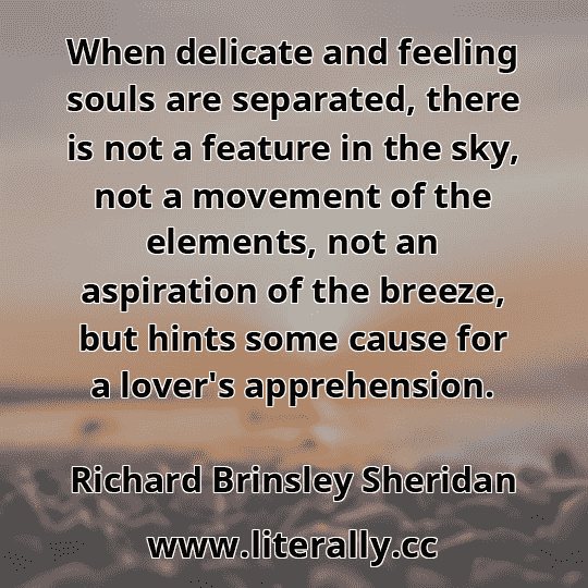 When delicate and feeling souls are separated, there is not a feature in the sky, not a movement of the elements, not an aspiration of the breeze, but hints some cause for a lover's apprehension.
Richard Brinsley Sheridan
