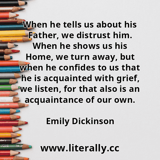 When he tells us about his Father, we distrust him. When he shows us his Home, we turn away, but when he confides to us that he is acquainted with grief, we listen, for that also is an acquaintance of our own.
Emily Dickinson

