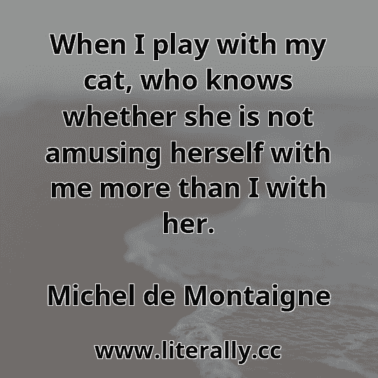 When I play with my cat, who knows whether she is not amusing herself with me more than I with her.
Michel de Montaigne
