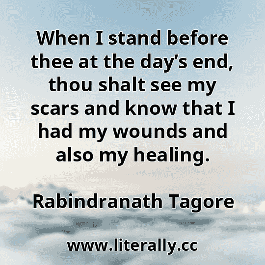 When I stand before thee at the day’s end, thou shalt see my scars and know that I had my wounds and also my healing.
Rabindranath Tagore
