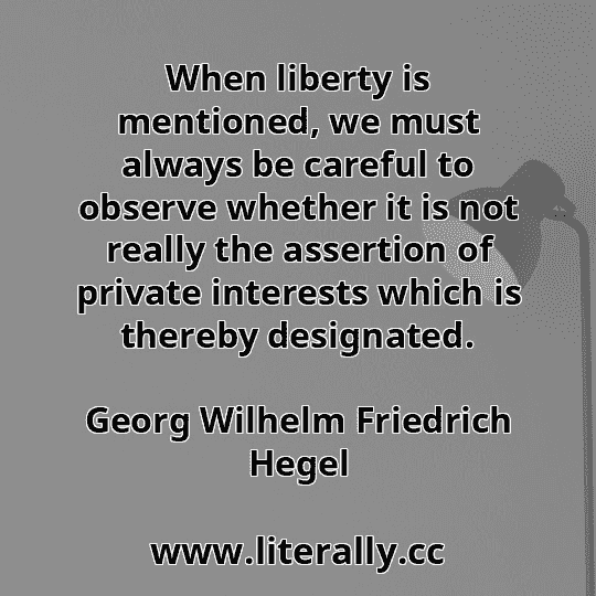 When liberty is mentioned, we must always be careful to observe whether it is not really the assertion of private interests which is thereby designated.
Georg Wilhelm Friedrich Hegel
