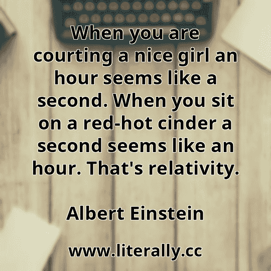 When you are courting a nice girl an hour seems like a second. When you sit on a red-hot cinder a second seems like an hour. That's relativity.
Albert Einstein
