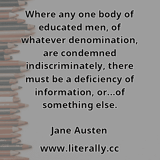 Where any one body of educated men, of whatever denomination, are condemned indiscriminately, there must be a deficiency of information, or...of something else.
Jane Austen
