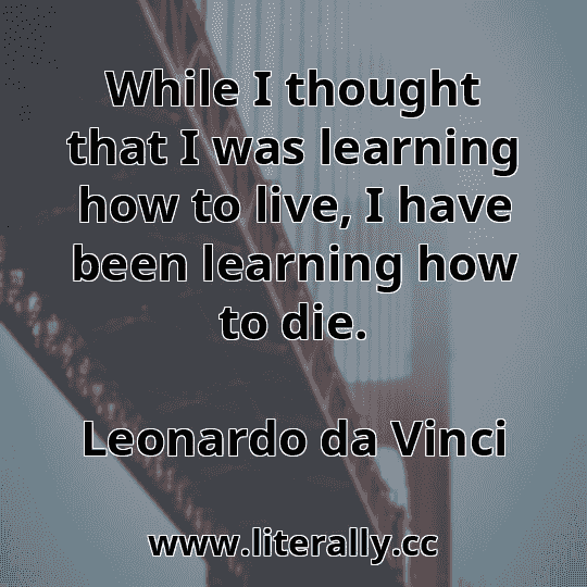 While I thought that I was learning how to live, I have been learning how to die.
Leonardo da Vinci
