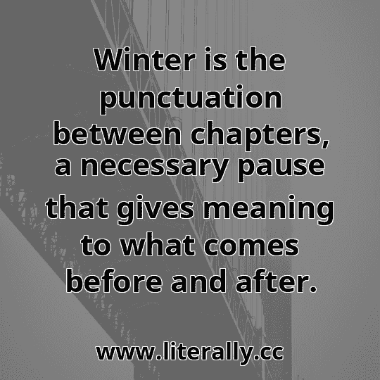 Winter is the punctuation between chapters, a necessary pause that gives meaning to what comes before and after.
