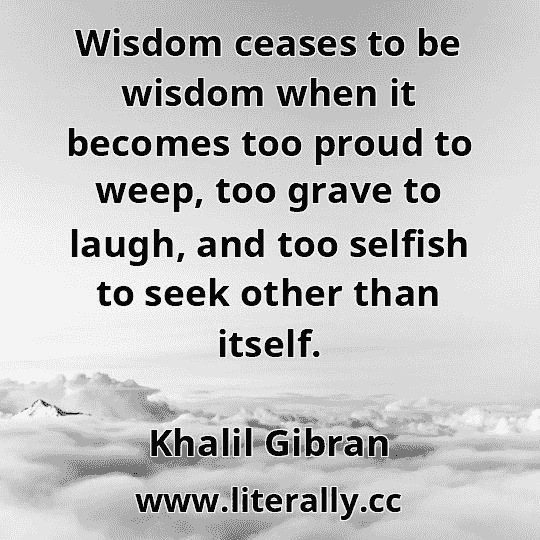 Wisdom ceases to be wisdom when it becomes too proud to weep, too grave to laugh, and too selfish to seek other than itself.
Khalil Gibran
