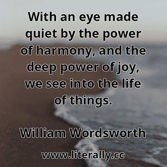 With an eye made quiet by the power of harmony, and the deep power of joy, we see into the life of things.
William Wordsworth
