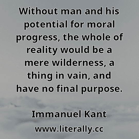 Without man and his potential for moral progress, the whole of reality would be a mere wilderness, a thing in vain, and have no final purpose.
Immanuel Kant
