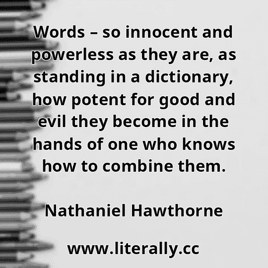 Words – so innocent and powerless as they are, as standing in a dictionary, how potent for good and evil they become in the hands of one who knows how to combine them.
Nathaniel Hawthorne
