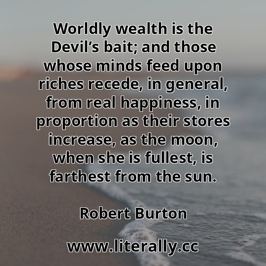 Worldly wealth is the Devil’s bait; and those whose minds feed upon riches recede, in general, from real happiness, in proportion as their stores increase, as the moon, when she is fullest, is farthest from the sun.
Robert Burton
