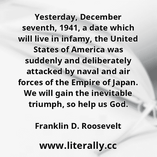 Yesterday, December seventh, 1941, a date which will live in infamy, the United States of America was suddenly and deliberately attacked by naval and air forces of the Empire of Japan. We will gain the inevitable triumph, so help us God.
Franklin D. Roosevelt
