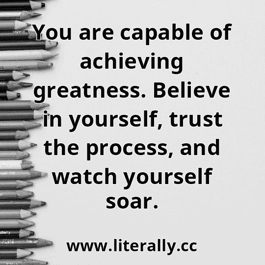 You are capable of achieving greatness. Believe in yourself, trust the process, and watch yourself soar.
