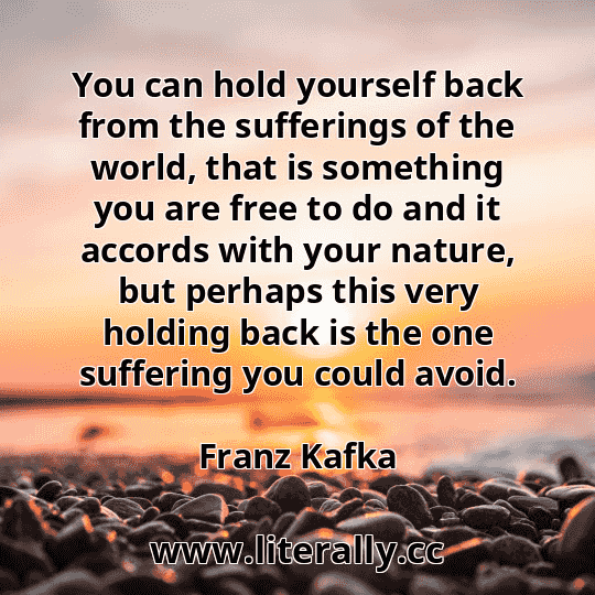 You can hold yourself back from the sufferings of the world, that is something you are free to do and it accords with your nature, but perhaps this very holding back is the one suffering you could avoid.
Franz Kafka
