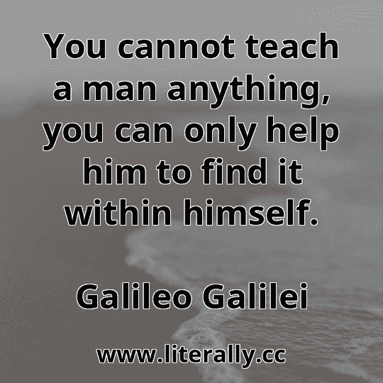 You cannot teach a man anything, you can only help him to find it within himself.
Galileo Galilei
